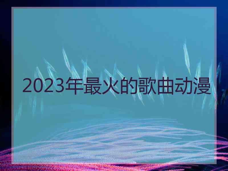 2023年最火的歌曲动漫