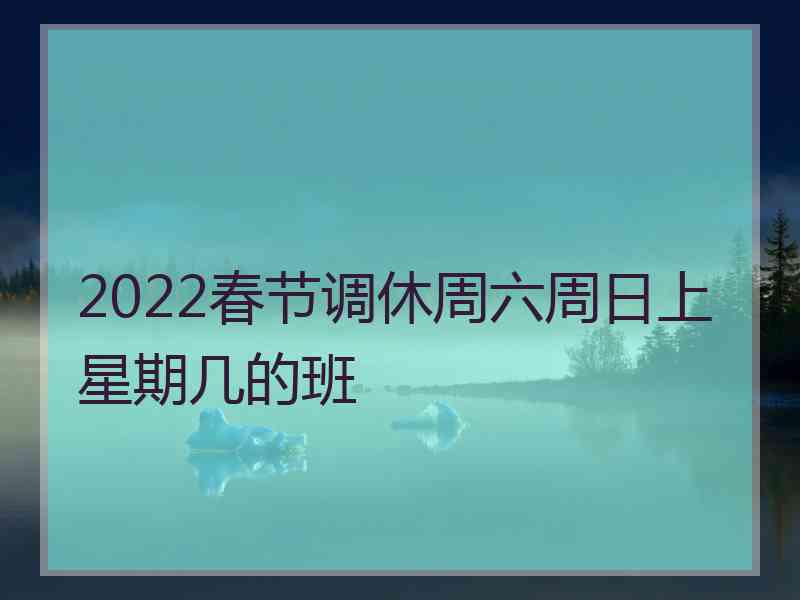 2022春节调休周六周日上星期几的班