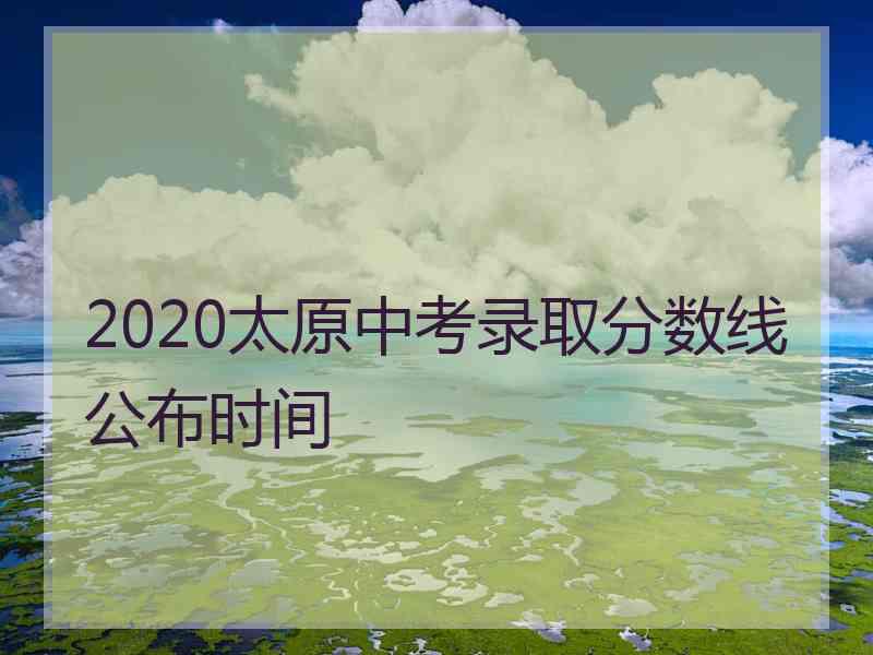 2020太原中考录取分数线公布时间