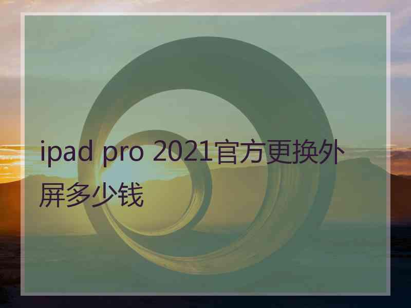 ipad pro 2021官方更换外屏多少钱