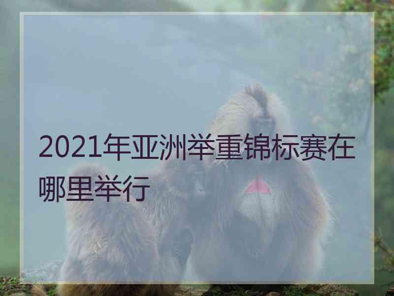 2021年亚洲举重锦标赛在哪里举行