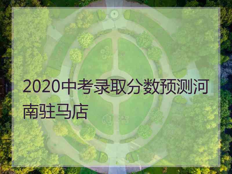 2020中考录取分数预测河南驻马店