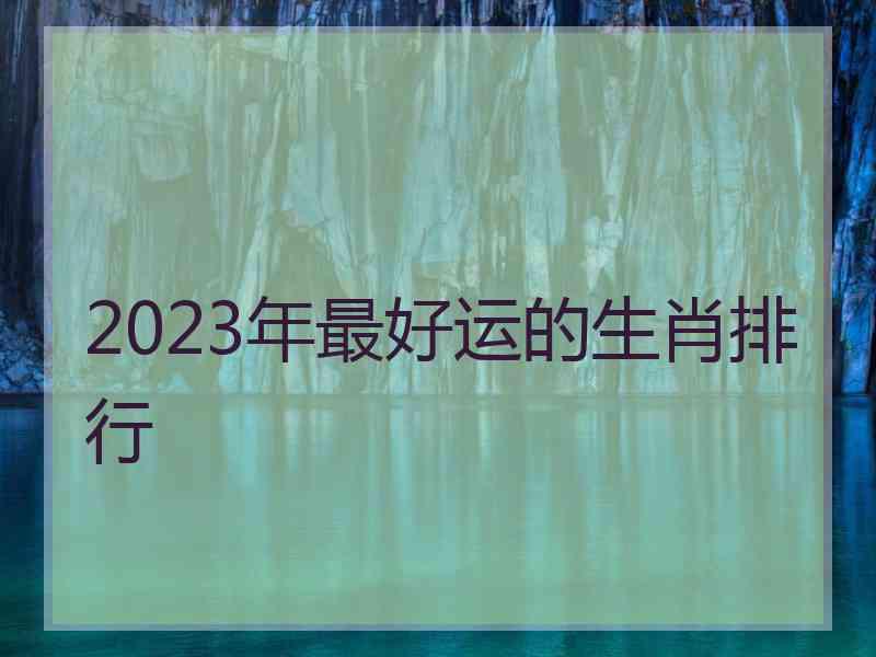 2023年最好运的生肖排行