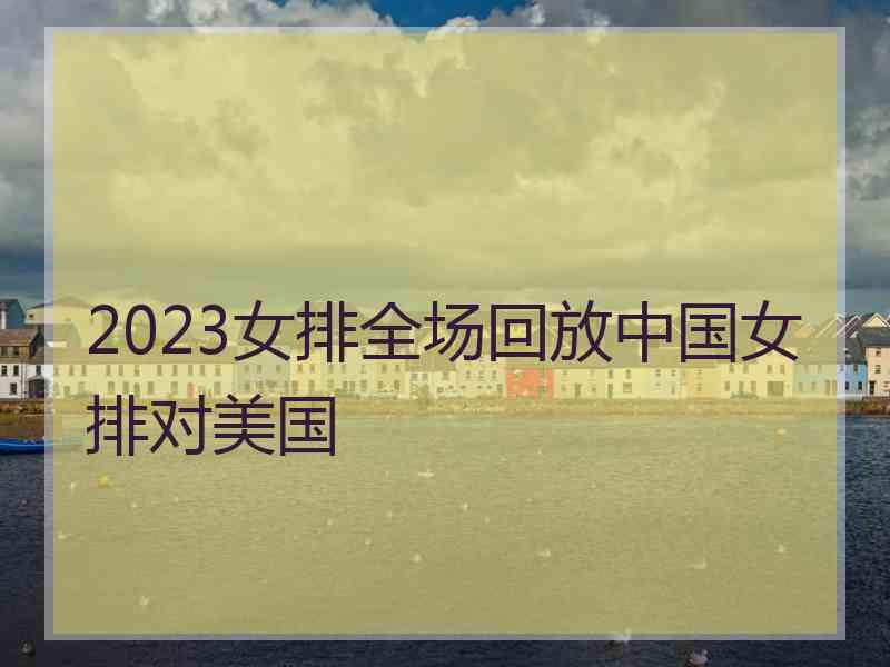 2023女排全场回放中国女排对美国