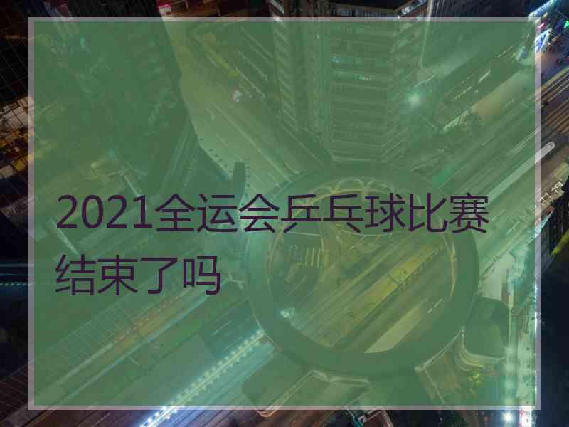 2021全运会乒乓球比赛结束了吗