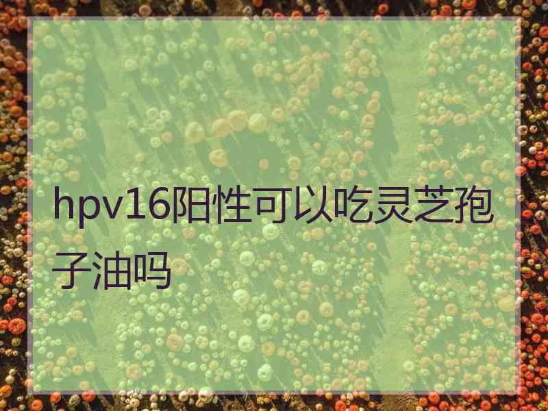 hpv16阳性可以吃灵芝孢子油吗