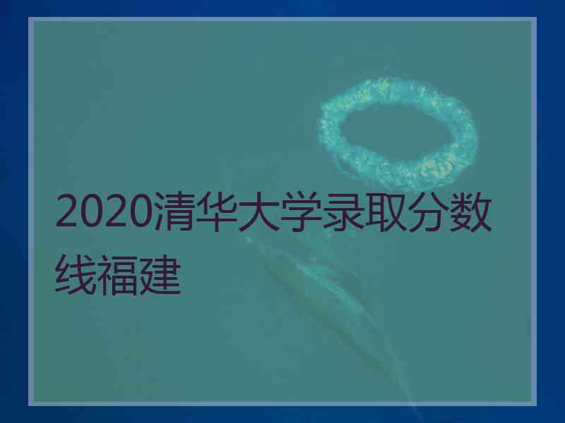 2020清华大学录取分数线福建