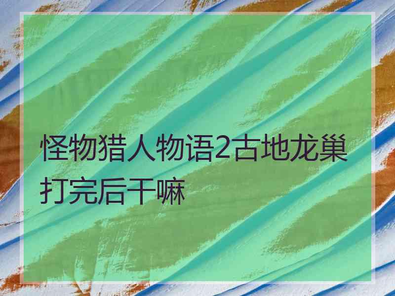 怪物猎人物语2古地龙巢打完后干嘛