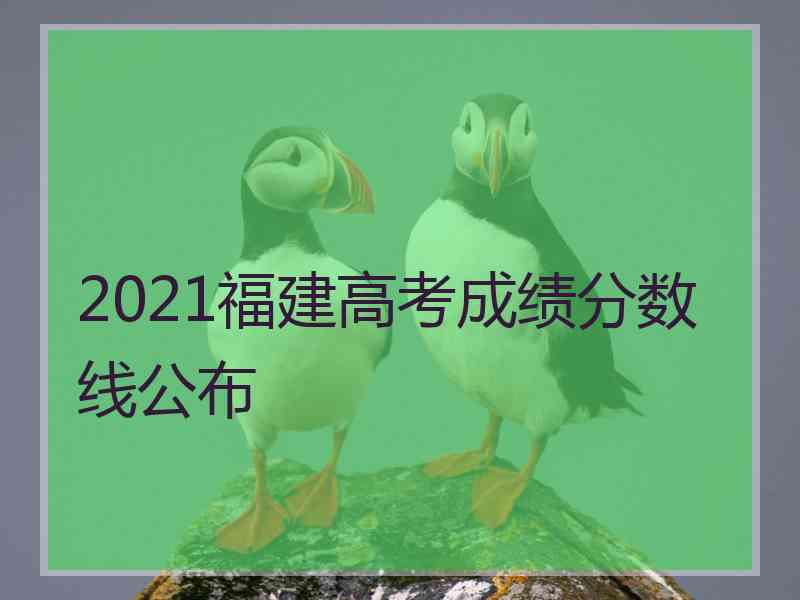 2021福建高考成绩分数线公布