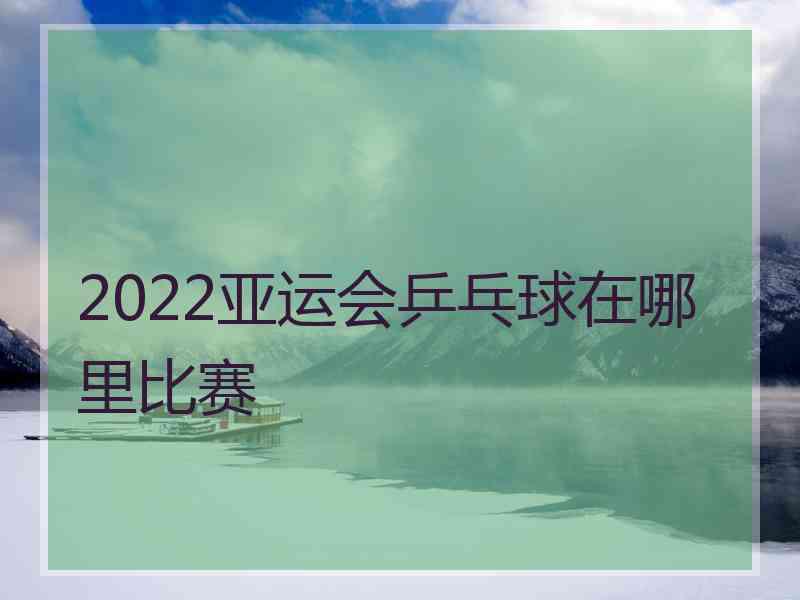 2022亚运会乒乓球在哪里比赛