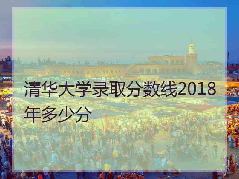 清华大学录取分数线2018年多少分