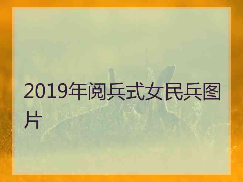 2019年阅兵式女民兵图片