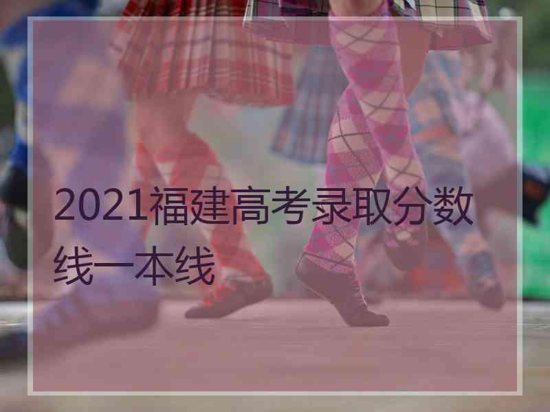 2021福建高考录取分数线一本线