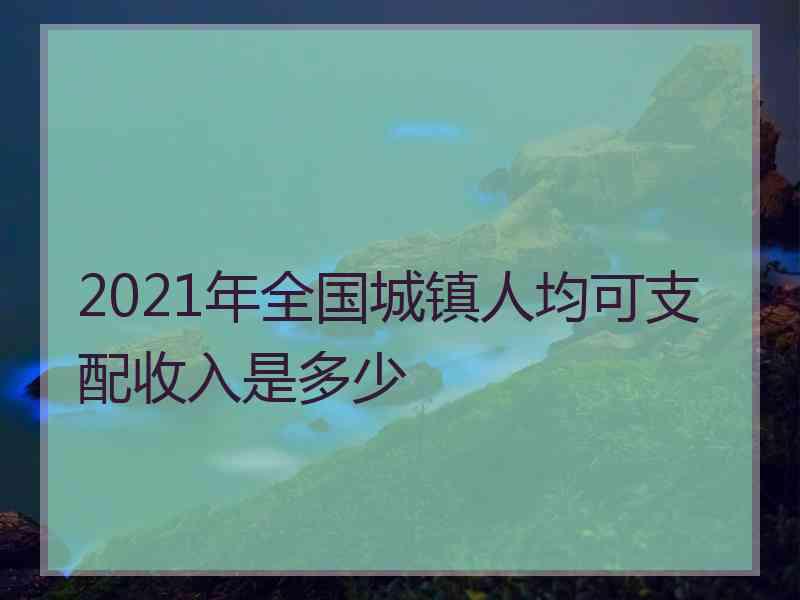 2021年全国城镇人均可支配收入是多少