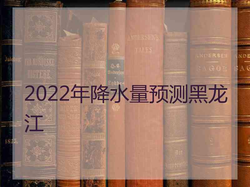 2022年降水量预测黑龙江