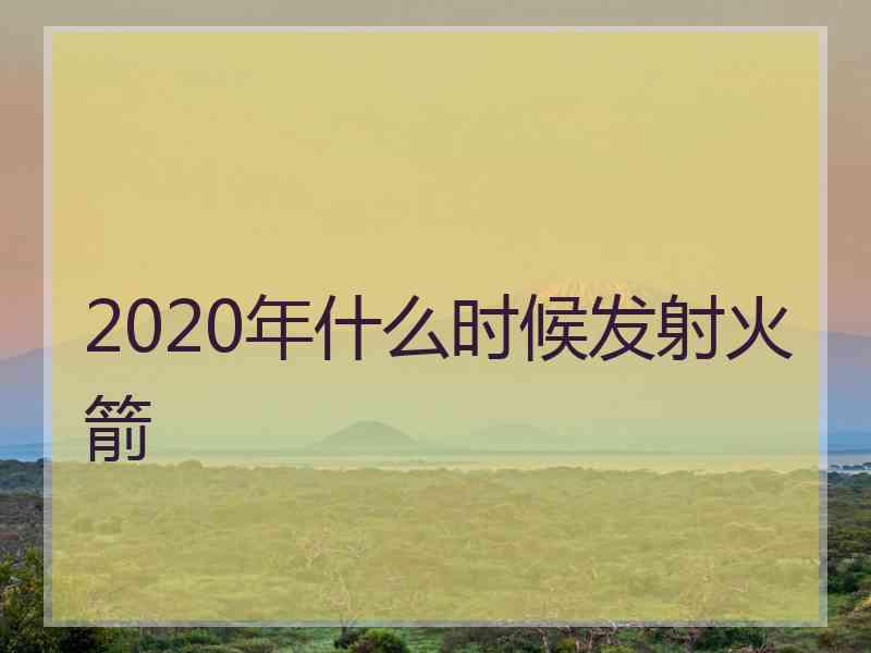 2020年什么时候发射火箭