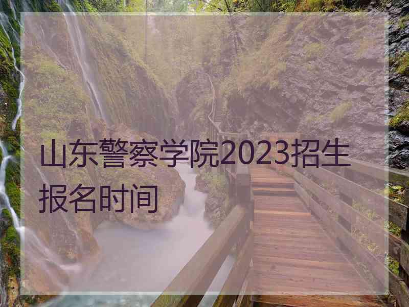 山东警察学院2023招生报名时间