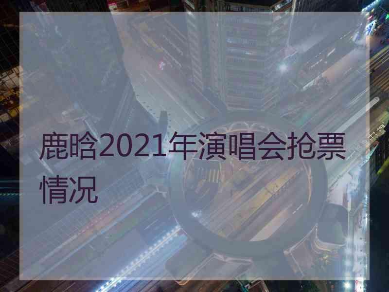 鹿晗2021年演唱会抢票情况