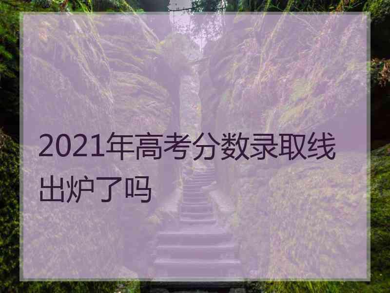 2021年高考分数录取线出炉了吗