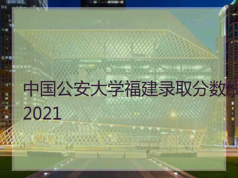 中国公安大学福建录取分数线2021