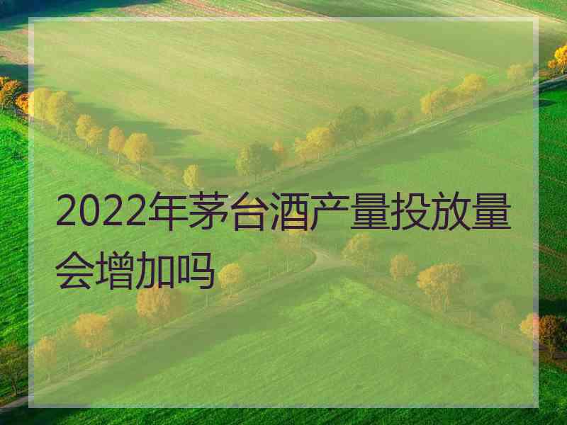 2022年茅台酒产量投放量会增加吗