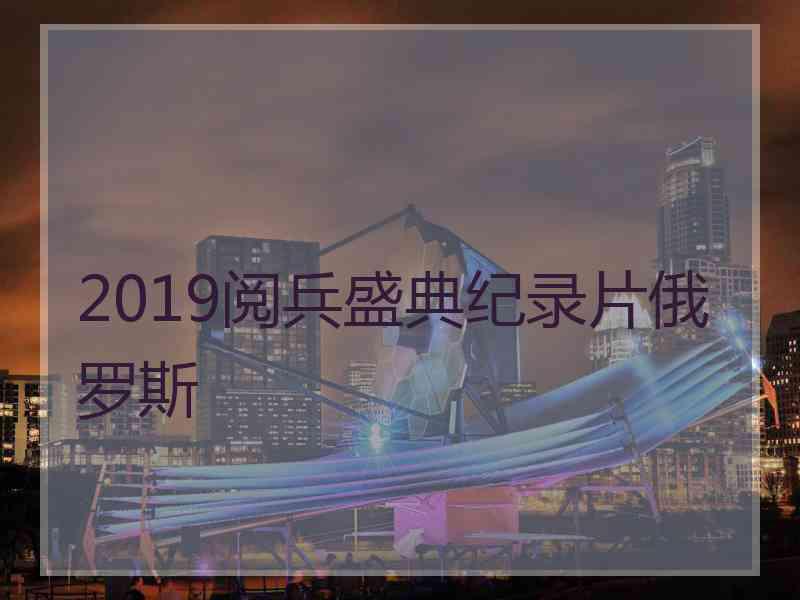 2019阅兵盛典纪录片俄罗斯