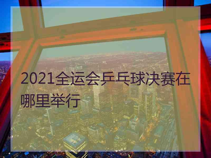 2021全运会乒乓球决赛在哪里举行