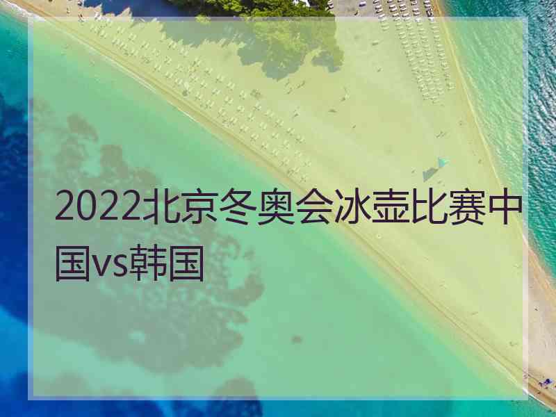 2022北京冬奥会冰壶比赛中国vs韩国