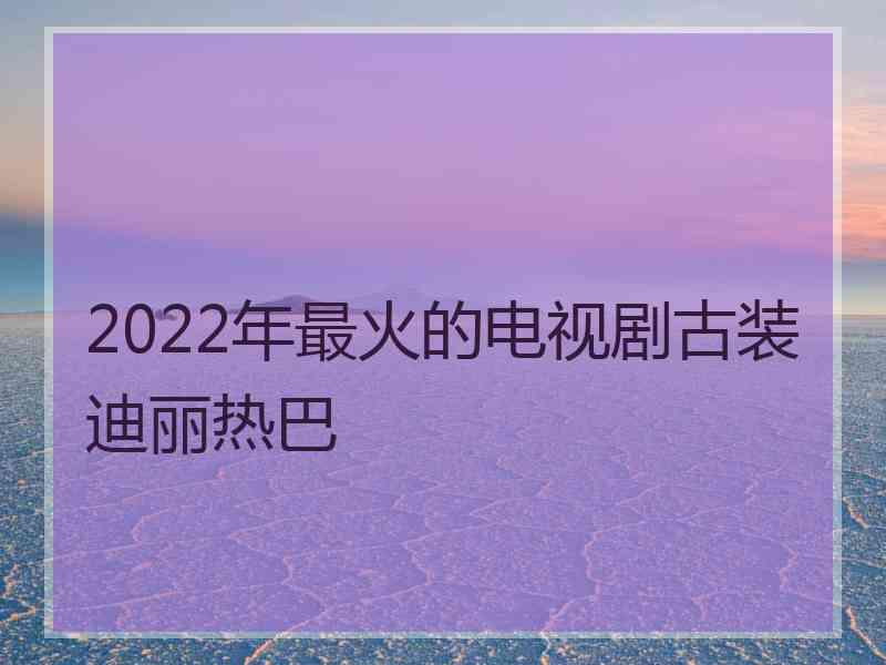 2022年最火的电视剧古装迪丽热巴