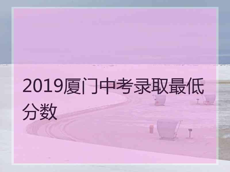 2019厦门中考录取最低分数