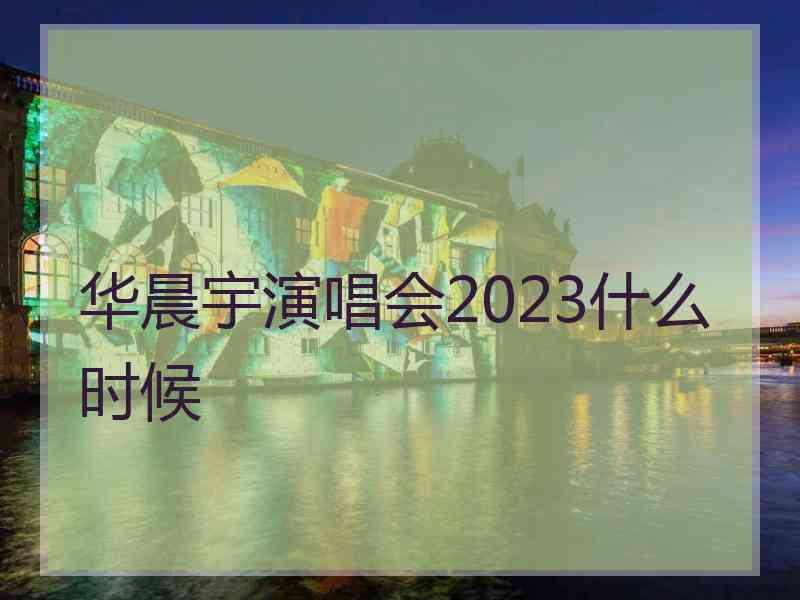 华晨宇演唱会2023什么时候