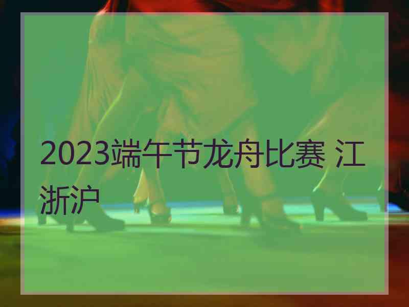 2023端午节龙舟比赛 江浙沪