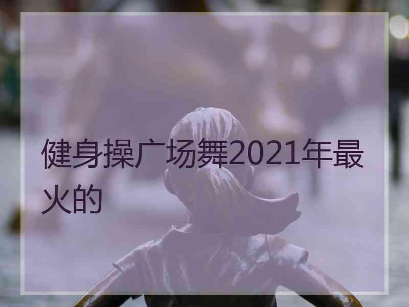 健身操广场舞2021年最火的