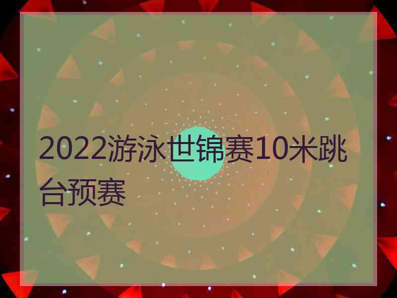 2022游泳世锦赛10米跳台预赛