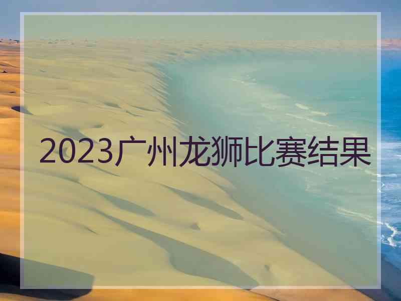 2023广州龙狮比赛结果