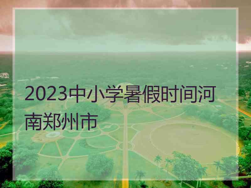 2023中小学暑假时间河南郑州市