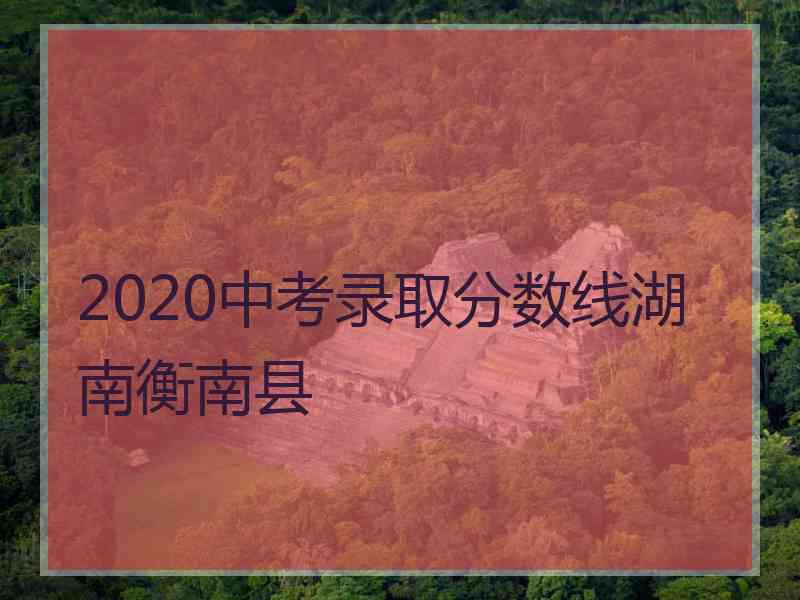 2020中考录取分数线湖南衡南县