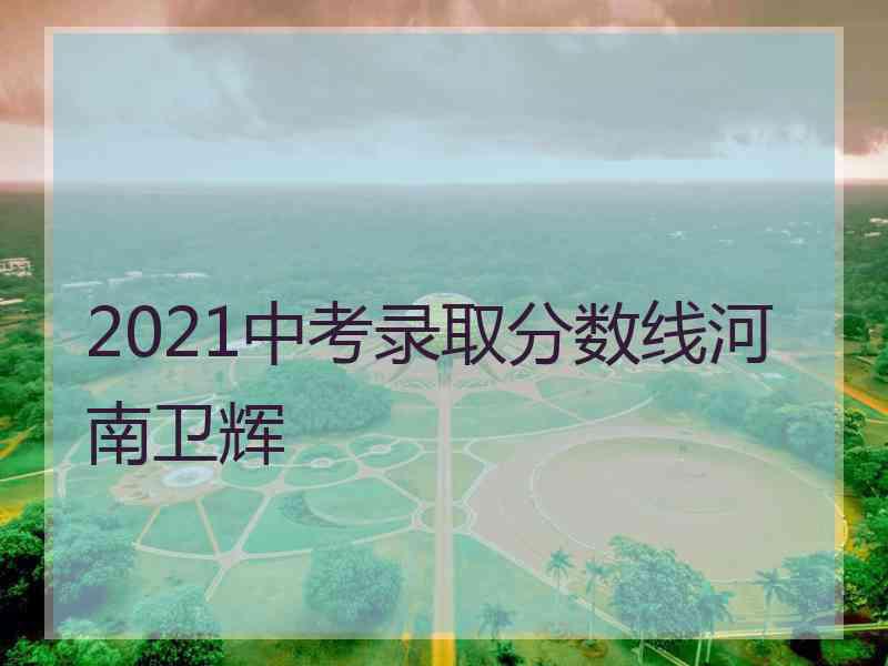 2021中考录取分数线河南卫辉