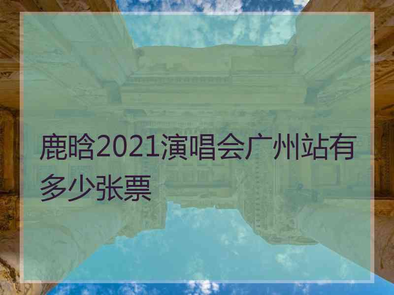 鹿晗2021演唱会广州站有多少张票