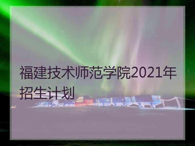 福建技术师范学院2021年招生计划