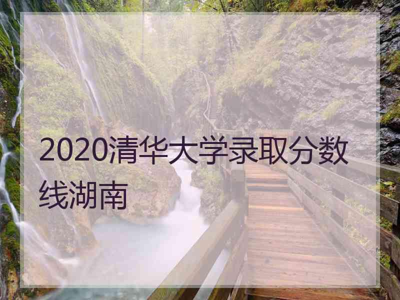 2020清华大学录取分数线湖南