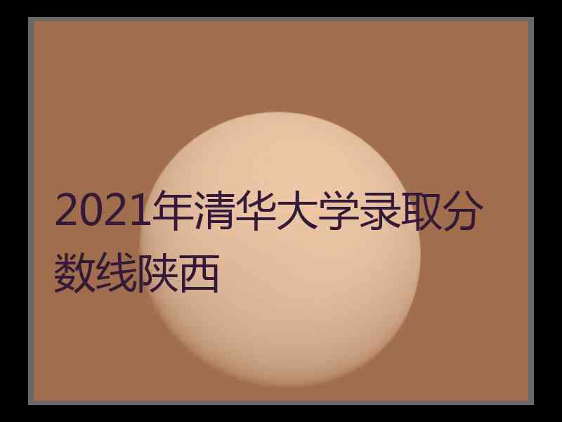 2021年清华大学录取分数线陕西