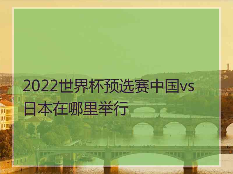 2022世界杯预选赛中国vs日本在哪里举行