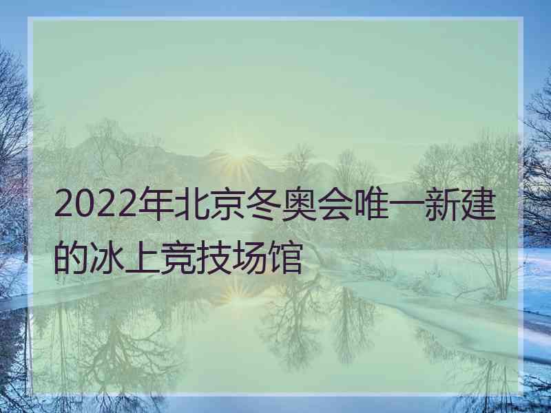 2022年北京冬奥会唯一新建的冰上竞技场馆