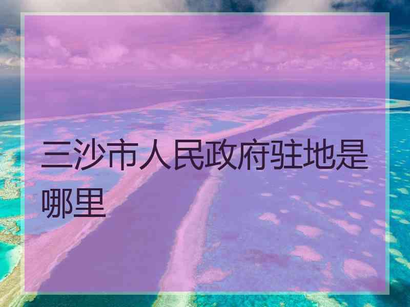 三沙市人民政府驻地是哪里