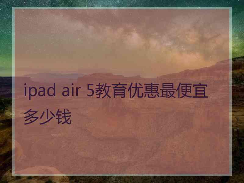 ipad air 5教育优惠最便宜多少钱