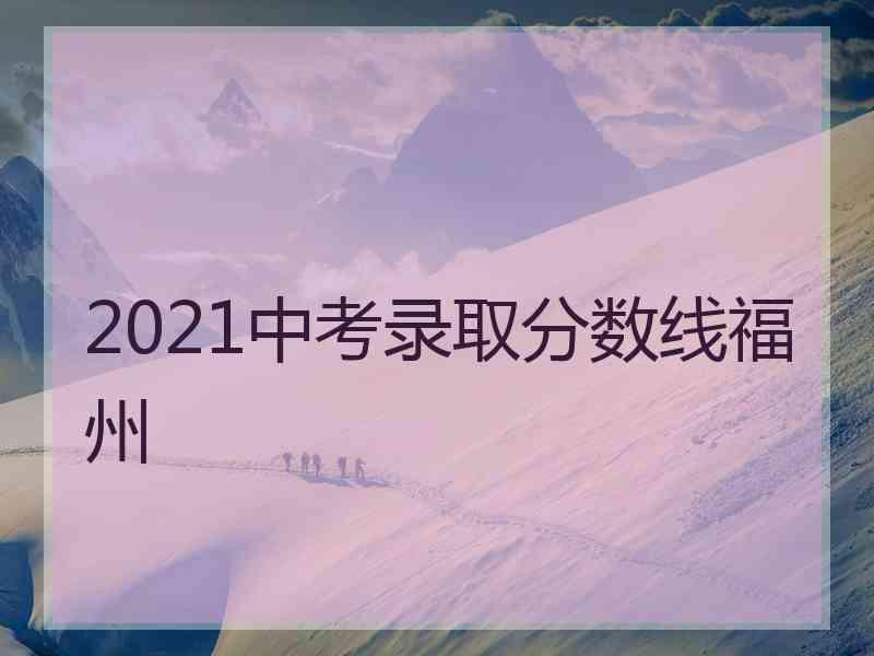 2021中考录取分数线福州