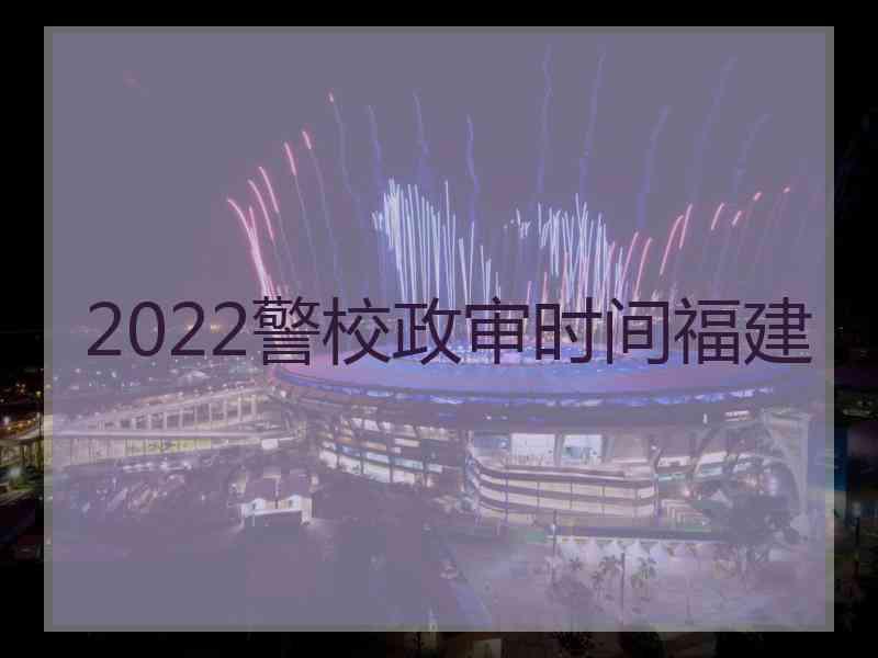 2022警校政审时间福建