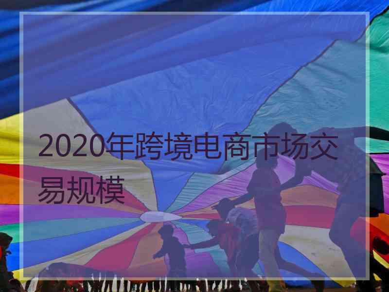 2020年跨境电商市场交易规模