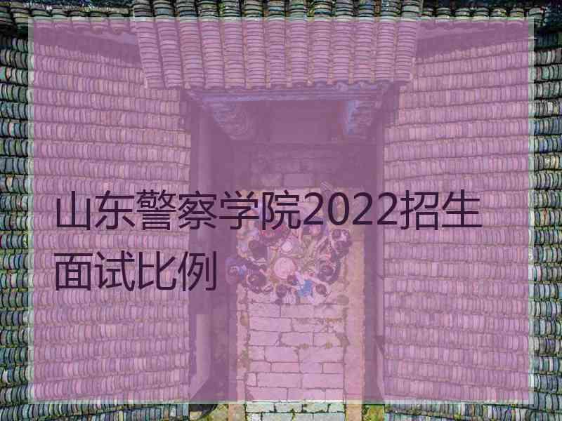 山东警察学院2022招生面试比例